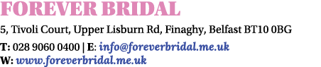 Forever Bridal 5, Tivoli Court, Upper Lisburn Rd, Finaghy, Belfast BT10 0BG T: 028 9060 0400 | E: info@foreverbridal....