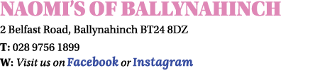 Naomi’s of Ballynahinch 2 Belfast Road, Ballynahinch BT24 8DZ T: 028 9756 1899 W: Visit us on Facebook or Instagram