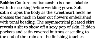 Bobbie: Couture craftsmanship is unmistakable with this striking A line wedding gown. Soft satin drapes the body as t...