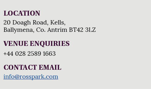 LOCATION 20 Doagh Road, Kells, Ballymena, Co. Antrim BT42 3LZ VENUE ENQUIRIES +44 028 2589 1663 CONTACT EMAIL info@ro...