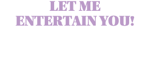 LET ME ENTERTAIN YOU!