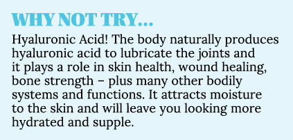 WHY NOT TRY… Hyaluronic Acid! The body naturally produces hyaluronic acid to lubricate the joints and it plays a role...