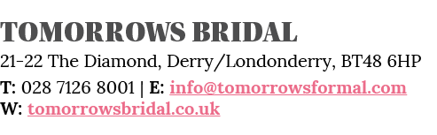 Tomorrows Bridal 21-22 The Diamond, Derry Londonderry, BT48 6HP T: 028 7126 8001   E: info tomorrowsformal com W: tom   