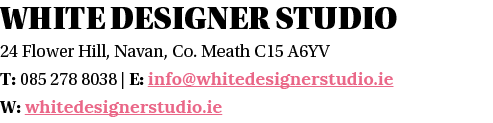 White designer studio 24 Flower Hill, Navan, Co  Meath C15 A6YV T: 085 278 8038   E: info whitedesignerstudio ie W: w   