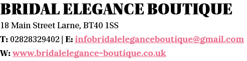 Bridal Elegance Boutique 18 Main Street Larne, BT40 1SS T: 02828329402   E: infobridaleleganceboutique gmail com W: w   