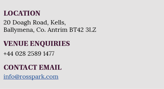 LOCATION 20 Doagh Road, Kells, Ballymena, Co  Antrim BT42 3LZ VENUE ENQUIRIES +44 028 2589 1477 CONTACT EMAIL info ro   
