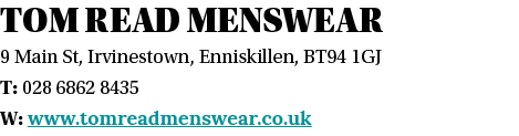 Tom Read Menswear 9 Main St, Irvinestown, Enniskillen, BT94 1GJ T: 028 6862 8435 W: www tomreadmenswear co uk