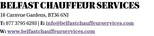 Belfast Chauffeur Services  18 Carnvue Gardens, BT36 6NJ T: 077 3795 6293   E: info belfastchauffeurservices com W: w   