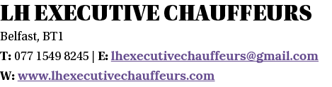 LH Executive Chauffeurs Belfast, BT1 T: 077 1549 8245   E: lhexecutivechauffeurs gmail com W: www lhexecutivechauffeu   