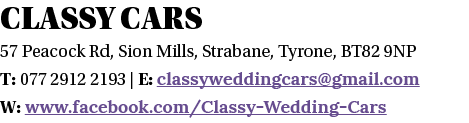 CLASSY CARS 57 Peacock Rd, Sion Mills, Strabane, Tyrone, BT82 9NP T: 077 2912 2193   E: classyweddingcars gmail com W   