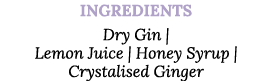 Ingredients Dry Gin   Lemon Juice   Honey Syrup   Crystalised Ginger