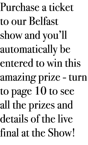 Purchase a ticket to our Belfast show and you’ll automatically be entered to win this amazing prize - turn to page 10...