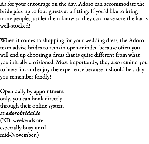 As for your entourage on the day, Adoro can accommodate the bride plus up to four guests at a fitting. If you’d like ...