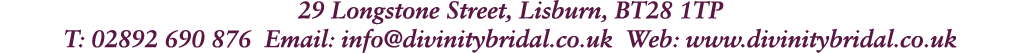 29 Longstone Street, Lisburn, BT28 1TP T: 02892 690 876 Email: info@divinitybridal.co.uk Web: www.divinitybridal.co.uk