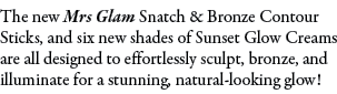 The new Mrs Glam Snatch & Bronze Contour Sticks, and six new shades of Sunset Glow Creams are all designed to effortl...