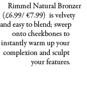 Rimmel Natural Bronzer (£6.99/ €7.99) is velvety and easy to blend; sweep onto cheekbones to instantly warm up your c...