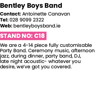 Bentley Boys Band   Contact: Antoinette Canavan Tel: 028 9099 2322 Web: bentleyboysband ie Stand No: C18 We are a 4-1   