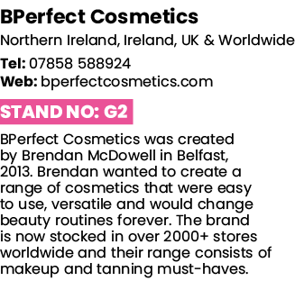 BPerfect Cosmetics Northern Ireland, Ireland, UK & Worldwide Tel: 07858 588924 Web: bperfectcosmetics com Stand No: G   