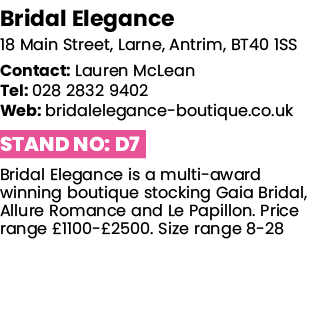 Bridal Elegance 18 Main Street, Larne, Antrim, BT40 1SS Contact: Lauren McLean Tel: 028 2832 9402 Web: bridalelegance   