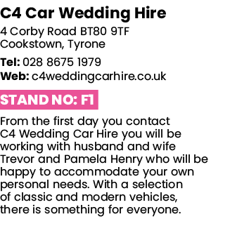 C4 Car Wedding Hire 4 Corby Road BT80 9TF Cookstown, Tyrone Tel: 028 8675 1979 Web: c4weddingcarhire co uk Stand No:    