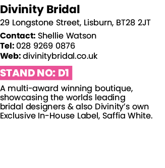 Divinity Bridal 29 Longstone Street, Lisburn, BT28 2JT Contact: Shellie Watson Tel: 028 9269 0876 Web: divinitybridal   