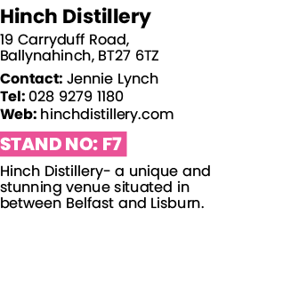 Hinch Distillery 19 Carryduff Road, Ballynahinch, BT27 6TZ Contact: Jennie Lynch Tel: 028 9279 1180 Web: hinchdistill   
