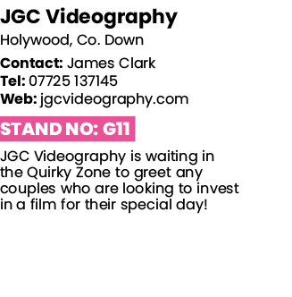 JGC Videography Holywood, Co  Down Contact: James Clark Tel: 07725 137145 Web: jgcvideography com Stand No: G11 JGC V   