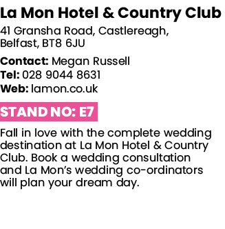 La Mon Hotel & Country Club 41 Gransha Road, Castlereagh, Belfast, BT8 6JU Contact: Megan Russell Tel: 028 9044 8631    