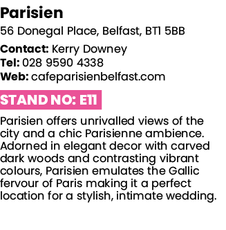 Parisien 56 Donegal Place, Belfast, BT1 5BB Contact: Kerry Downey Tel: 028 9590 4338 Web: cafeparisienbelfast com Sta   