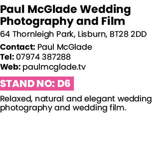 Paul McGlade Wedding Photography and Film 64 Thornleigh Park, Lisburn, BT28 2DD Contact: Paul McGlade Tel: 07974 3872   