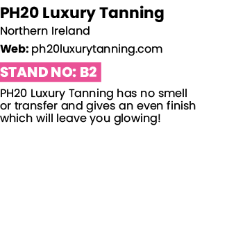 PH20 Luxury Tanning Northern Ireland Web: ph20luxurytanning com Stand No: B2 PH20 Luxury Tanning has no smell or tran   