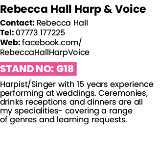 Rebecca Hall Harp & Voice   Contact: Rebecca Hall Tel: 07773 177225 Web: facebook com RebeccaHallHarpVoice Stand No:    
