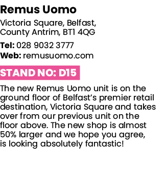 Remus Uomo Victoria Square, Belfast, County Antrim, BT1 4QG Tel: 028 9032 3777 Web: remusuomo com Stand No: D15 The n   