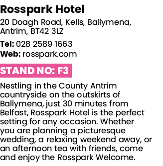 Rosspark Hotel 20 Doagh Road, Kells, Ballymena, Antrim, BT42 3LZ Tel: 028 2589 1663 Web: rosspark com Stand No: F3 Ne   