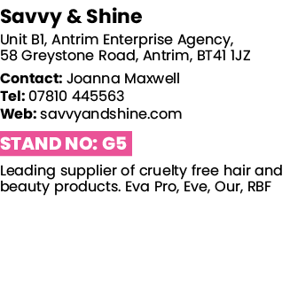 Savvy & Shine Unit B1, Antrim Enterprise Agency, 58 Greystone Road, Antrim, BT41 1JZ Contact: Joanna Maxwell Tel: 078   