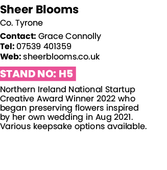 Sheer Blooms Co  Tyrone Contact: Grace Connolly Tel: 07539 401359 Web: sheerblooms co uk Stand No: H5 Northern Irelan   