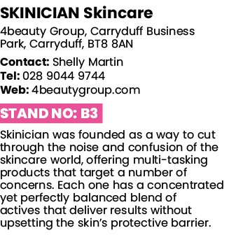 SKINICIAN Skincare 4beauty Group, Carryduff Business Park, Carryduff, BT8 8AN Contact: Shelly Martin Tel: 028 9044 97   