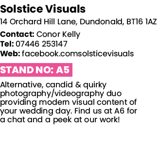 Solstice Visuals 14 Orchard Hill Lane, Dundonald, BT16 1AZ Contact: Conor Kelly Tel: 07446 253147 Web: facebook comso   