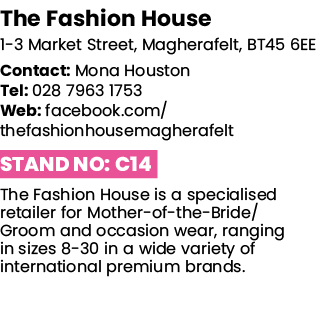 The Fashion House 1-3 Market Street, Magherafelt, BT45 6EE Contact: Mona Houston Tel: 028 7963 1753 Web: facebook com   