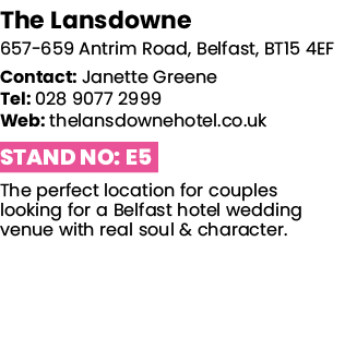 The Lansdowne 657-659 Antrim Road, Belfast, BT15 4EF Contact: Janette Greene Tel: 028 9077 2999 Web: thelansdownehote   