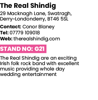 The Real Shindig 29 Macknagh Lane, Swatragh, Derry Londonderry, BT46 5SL Contact: Conor Blaney Tel: 07779 109018 Web:   