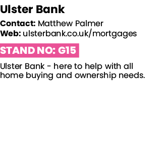 Ulster Bank   Contact: Matthew Palmer   Web: ulsterbank co uk mortgages Stand No: G15 Ulster Bank - here to help with   