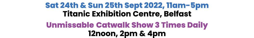 Sat 24th & Sun 25th Sept 2022, 11am-5pm Titanic Exhibition Centre, Belfast Unmissable Catwalk Show 3 Times Daily 12no   
