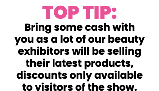 Top Tip: Bring some cash with you as a lot of our beauty exhibitors will be selling their latest products, discounts    