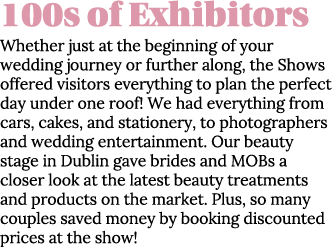 100s of Exhibitors Whether just at the beginning of your wedding journey or further along, the Shows offered visitors   