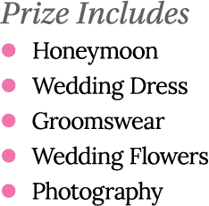 Prize Includes l Honeymoon l Wedding Dress l Groomswear l Wedding Flowers l Photography