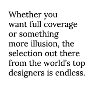 Whether you want full coverage or something more illusion, the selection out there from the world s top designers is    