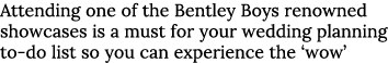 Attending one of the Bentley Boys renowned showcases is a must for your wedding planning to-do list so you can experi   