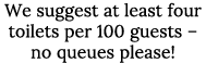 We suggest at least four toilets per 100 guests   no queues please 
