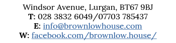 Windsor Avenue, Lurgan, BT67 9BJ T: 028 3832 6049 07703 785437 E: info brownlowhouse com W: facebook com brownlow house 